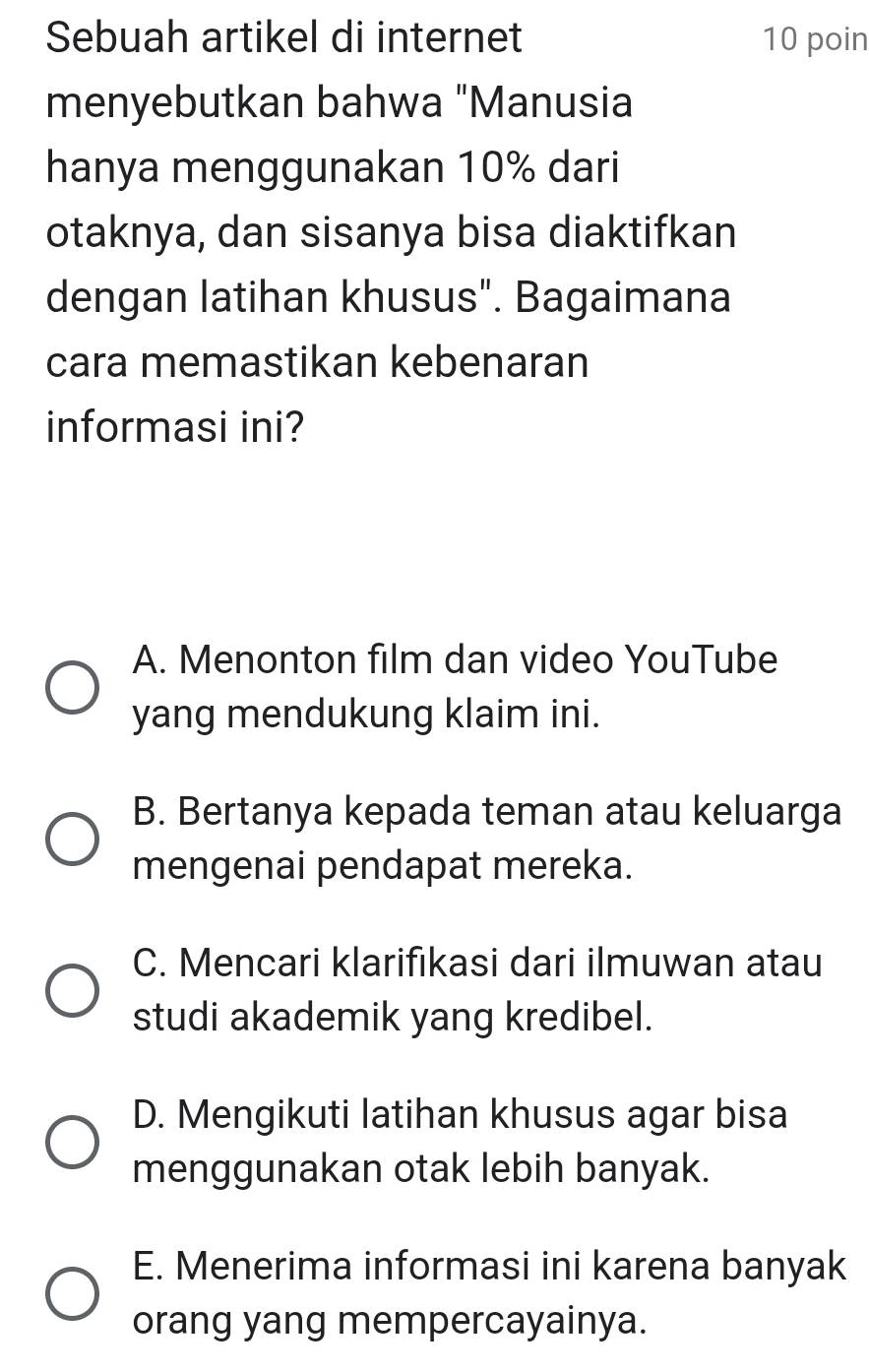 Sebuah artikel di internet 10 poin
menyebutkan bahwa "Manusia
hanya menggunakan 10% dari
otaknya, dan sisanya bisa diaktifkan
dengan latihan khusus". Bagaimana
cara memastikan kebenaran
informasi ini?
A. Menonton film dan video YouTube
yang mendukung klaim ini.
B. Bertanya kepada teman atau keluarga
mengenai pendapat mereka.
C. Mencari klarifıkasi dari ilmuwan atau
studi akademik yang kredibel.
D. Mengikuti latihan khusus agar bisa
menggunakan otak lebih banyak.
E. Menerima informasi ini karena banyak
orang yang mempercayainya.