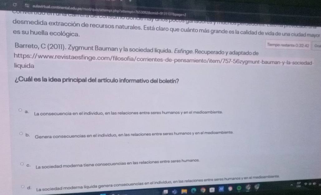 cam era de consumo donde nay unos pocos ganadores y mucros perdebores. Estona provocado a na
desmedida extracción de recursos naturales. Está claro que cuánto más grande es la calidad de vida de una ciudad mayor
es su huella ecológica.
Tiempo restante 0:32:42 Ocu
Barreto, C (2011). Zygmunt Bauman y la sociedad liquida. Esfinge. Recuperado y adaptado de
https://www.revistaesfinge.com/filosofia/corrientes-de-pensamiento/item/757-56zygmunt-bauman-y-la-sociedad-
liquida
¿Cuál es la idea principal del artículo informativo del boletín?
a. La consecuencia en el individuo, en las relaciones entre seres humanos y en el medioambiente.
b. Genera consecuencias en el individuo, en las relaciones entre seres humanos y en el medioambiente.
C. La sociedad moderna tiene consecuencias en las relaciones entre seres humanos.
d. La sociedad moderna líquida genera consecuencias en el individuo, en las relaciones entre seres humanos y en el medicaribiente.