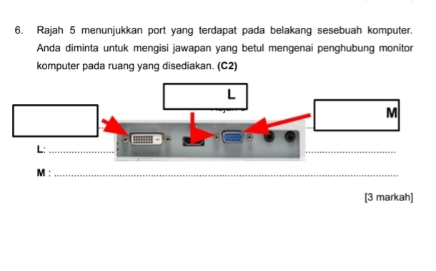 Rajah 5 menunjukkan port yang terdapat pada belakang sesebuah komputer. 
Anda diminta untuk mengisi jawapan yang betul mengenai penghubung monitor 
komputer pada ruang yang disediakan. (C2)
M :_ 
[3 markah]