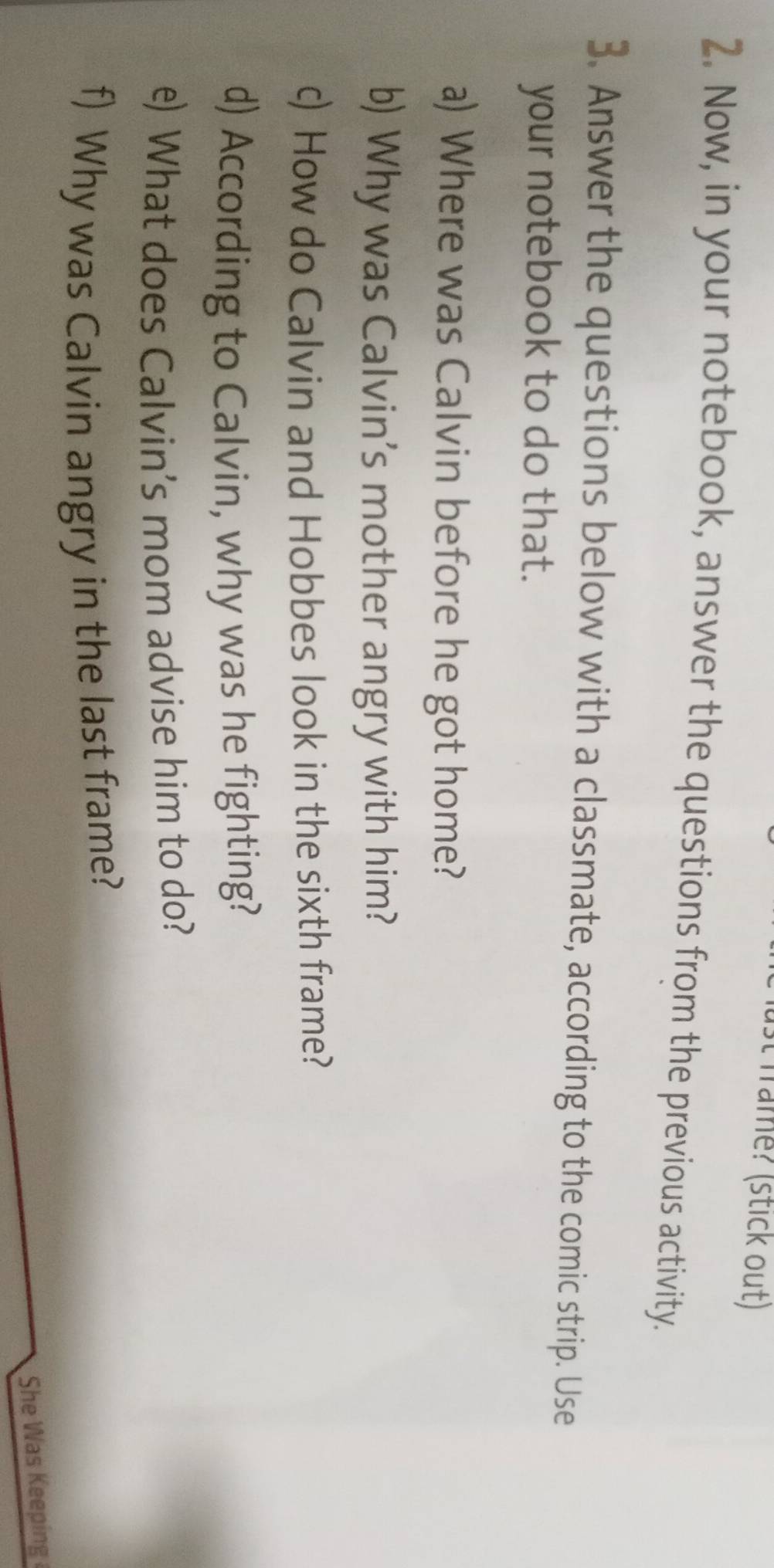 frame? (stick out) 
2. Now, in your notebook, answer the questions from the previous activity. 
3. Answer the questions below with a classmate, according to the comic strip. Use 
your notebook to do that. 
a) Where was Calvin before he got home? 
b) Why was Calvin’s mother angry with him? 
c) How do Calvin and Hobbes look in the sixth frame? 
d) According to Calvin, why was he fighting? 
e) What does Calvin’s mom advise him to do? 
f) Why was Calvin angry in the last frame? 
She Was Keeping