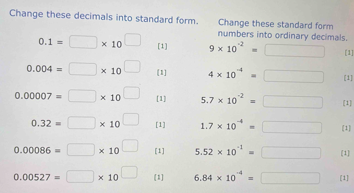 Change these decimals into standard form. Change these standard form 
numbers into ordinary decimals.
0.1=□ * 10^(□) [1] 9* 10^(-2)=□ [1]
0.004=□ * 10^(□) [1] 4* 10^(-4)=□ [1]
0.00007=□ * 10^(□) [1] 5.7* 10^(-2)=□ [1]
0.32=□ * 10^(□) [1] 1.7* 10^(-4)=□ [1]
0.00086=□ * 10^(□) [1] 5.52* 10^(-1)=□ [1]
0.00527=□ * 10^(□) [1] 6.84* 10^(-4)=□ [1]