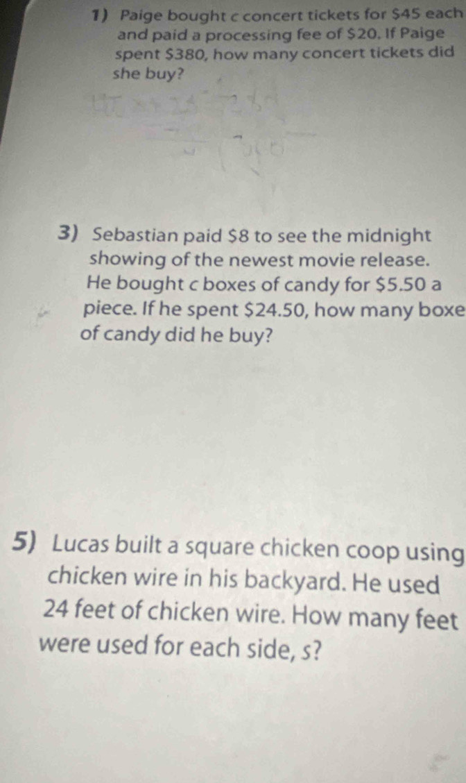 Paige bought c concert tickets for $45 each 
and paid a processing fee of $20. If Paige 
spent $380, how many concert tickets did 
she buy? 
3) Sebastian paid $8 to see the midnight 
showing of the newest movie release. 
He bought c boxes of candy for $5.50 a 
piece. If he spent $24.50, how many boxe 
of candy did he buy? 
5) Lucas built a square chicken coop using 
chicken wire in his backyard. He used
24 feet of chicken wire. How many feet
were used for each side, s?