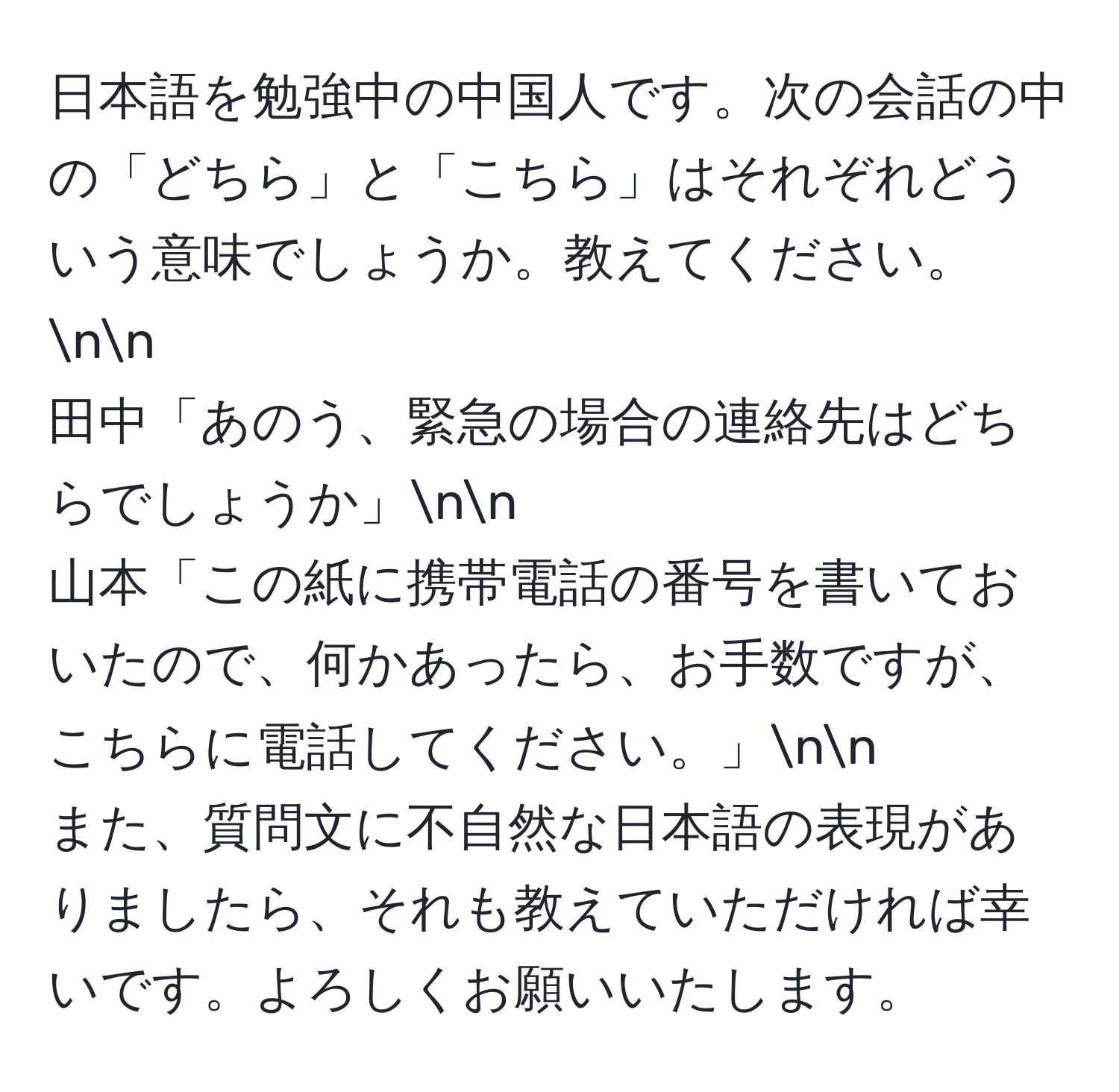 日本語を勉強中の中国人です。次の会話の中の「どちら」と「こちら」はそれぞれどういう意味でしょうか。教えてください。nn
田中「あのう、緊急の場合の連絡先はどちらでしょうか」nn
山本「この紙に携帯電話の番号を書いておいたので、何かあったら、お手数ですが、こちらに電話してください。」nn
また、質問文に不自然な日本語の表現がありましたら、それも教えていただければ幸いです。よろしくお願いいたします。