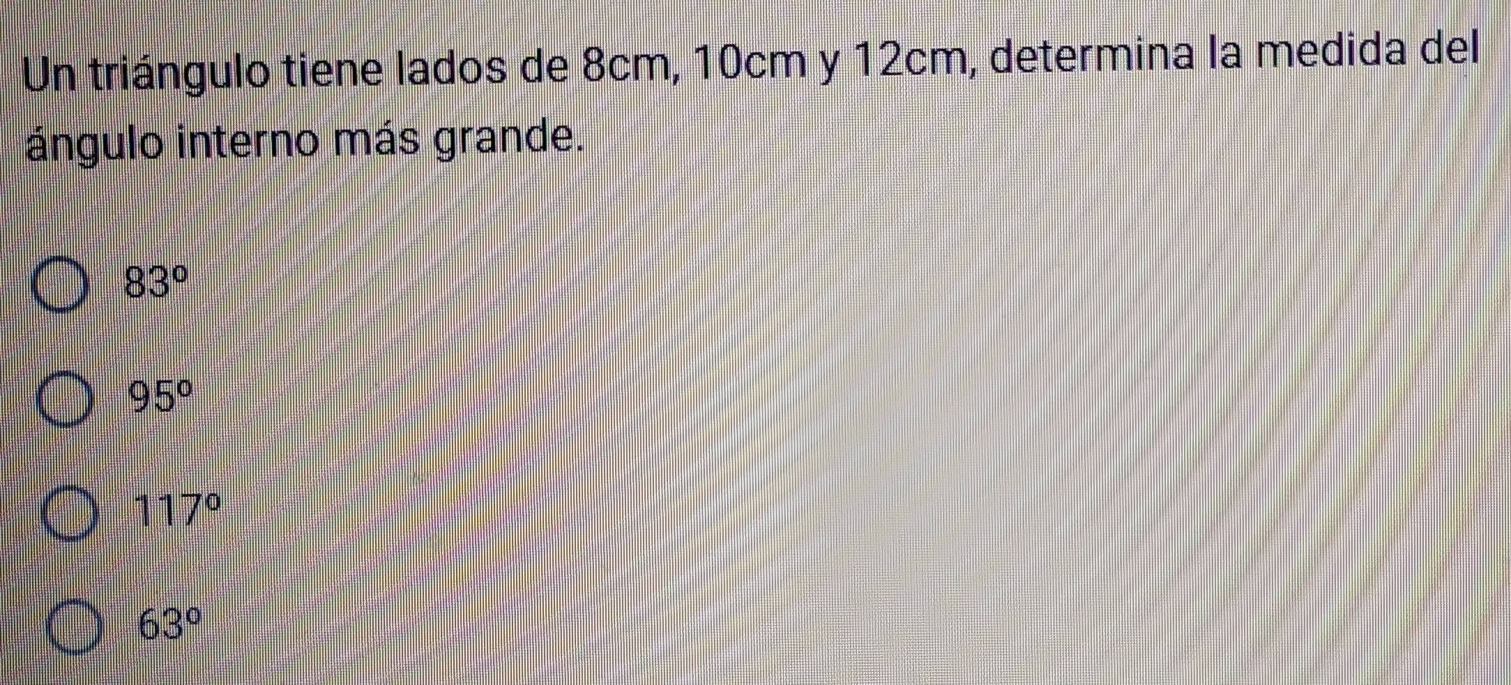 Un triángulo tiene lados de 8cm, 10cm y 12cm, determina la medida del
ángulo interno más grande.
83°
95°
117°
63°