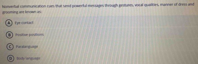 Nonverbal communication cues that send powerful messages through gestures, vocal qualities, manner of dress and
grooming are known as:
A Eye contact
B Positive positions
C Paralanguage
D Body language