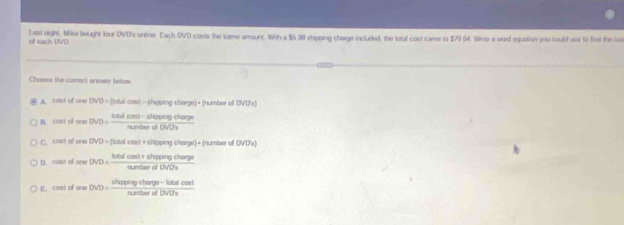 of each UVD Last night, Milse bought lour DVD's online Each DVD costs the same amount. With a $6 98 shipping charge included, the lotal cost carse to $79 (t. Wiete a word equation you could use to tod the car
Choose the comect anewer bolow
A. cast of one DVD=(tatal cast-shepping charge)• (number of DVD's)
I. chst of one DV( lotal cost- shipping charge number of DVD's
c cost of one DVD = (total cast + shipping charge) + (number of DVD's)
D. cost o one DVD=
E. cost of one DV . # *ing charge lotal cost