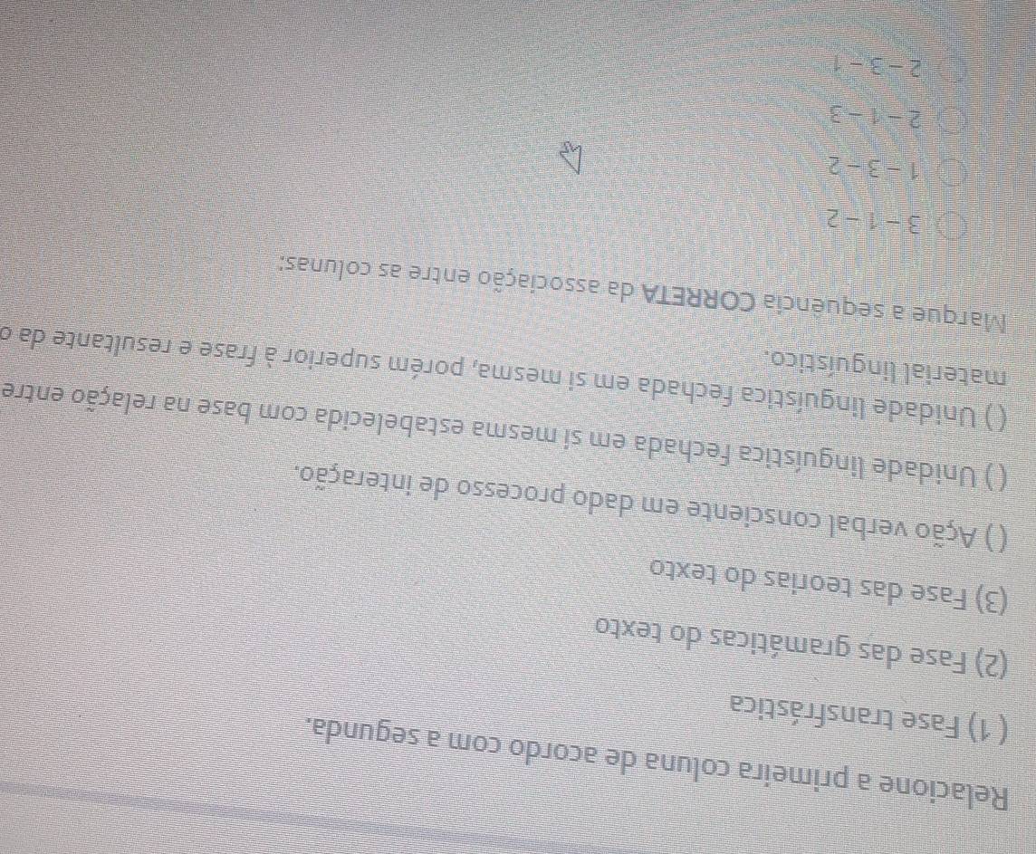Relacione a primeira coluna de acordo com a segunda.
( 1) Fase transfrástica
(2) Fase das gramáticas do texto
(3) Fase das teorias do texto
( ) Ação verbal consciente em dado processo de interação.
() Unidade linguística fechada em sí mesma estabelecida com base na relação entre
( ) Unidade linguística fechada em si mesma, porém superior à frase e resultante da o
material linguístico.
Marque a sequência CORRETA da associação entre as colunas:
3-1-2
1-3-2
2-1-3
2-3-1