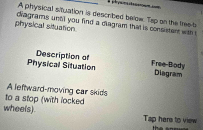 physicsclassroom.com 
A physical situation is described below. Tap on the free-b 
diagrams until you find a diagram that is consistent with 
physical situation. 
Description of Free-Body 
Physical Situation Diagram 
A leftward-moving car skids 
to a stop (with locked 
wheels). 
Tap here to view