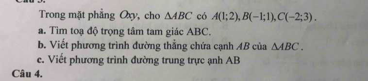 Trong mặt phẳng Oxy, cho △ ABC có A(1;2), B(-1;1), C(-2;3). 
a. Tìm toạ độ trọng tâm tam giác ABC. 
b. Viết phương trình đường thắng chứa cạnh AB của △ ABC. 
c. Viết phương trình đường trung trực ạnh AB
Câu 4.