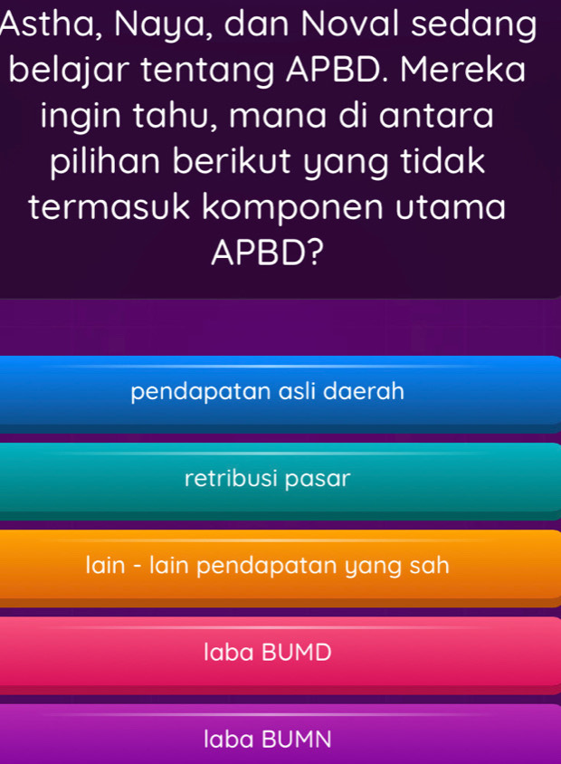 Astha, Naya, dan Noval sedang
belajar tentang APBD. Mereka
ingin tahu, mana di antara
pilihan berikut yang tidak
termasuk komponen utama
APBD?
pendapatan asli daerah
retribusi pasar
lain - lain pendapatan yang sah
laba BUMD
laba BUMN