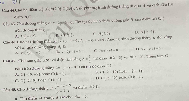 overline 5^((·)
Câu 44.Cho ba điểm A(1;1);B(2;0);C(3;4). Viết phương trình đường thắng đi qua A và cách đều hai
diểm B,C .
Câu 45. Cho đường thắng đ : l:x-2y-3=0. Tìm tọa độ hình chiếu vuông góc H của điểm M(0;1)
trên đường thắng.
A. H(-1;2). B. H(5;1). C. H(3;0). D. H(1;-1).
Câu 46. Cho hai đường thăng đ, x+y-1=0,d_2):x-3y+3=0. Phương trình đường thắng đ đối xứng
với d, qua dường thǎng d_2 là:
A. x-7y+1=0. B. x+7y+1=0. C. 7x+y+1=0. D. 7x-y+1=0.
Câu 47. Cho tam giác ABC có diện tích bằng S= 3/2  , hai đinh A(2;-3) và B(3;-2). Trọng tâm G
nằm trên đường thắng 3x-y-8=0. Tìm tọa độ đinh C ?
A. C(-10;-2) hoặc C(1;-1). B. C(-2;-10) hoặc C(1;-1).
D.
C. C(-2;10) hoặc C(1;-1). C(2;-10) hoặc C(1;-1).
Câu 48. Cho đường thẳng d : beginarrayl x=2-2t y=3-tendarray. và điểm A(0;1).. Tìm điểm M thuộc d sao cho AM=5.