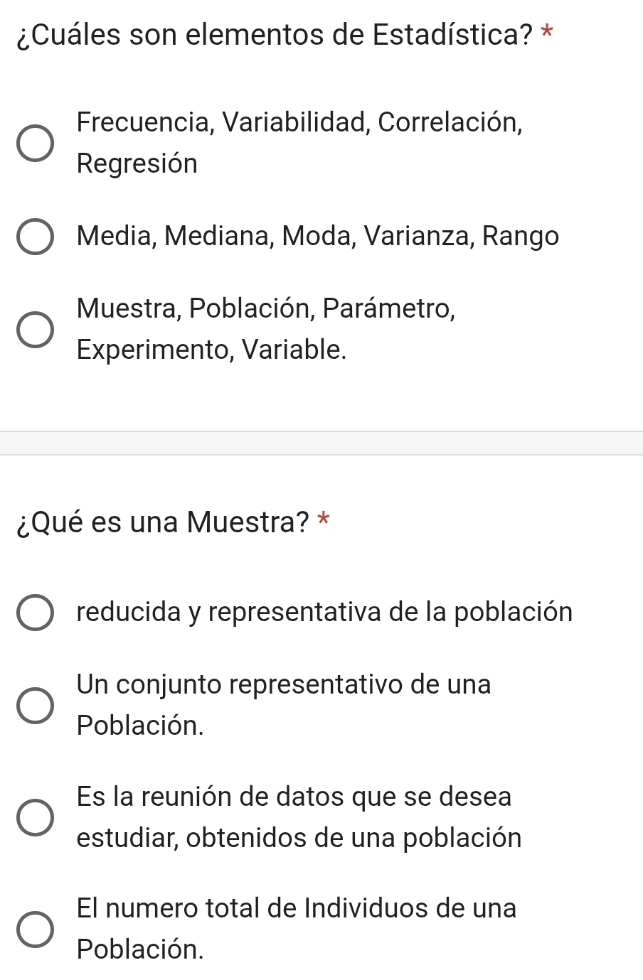 ¿Cuáles son elementos de Estadística? *
Frecuencia, Variabilidad, Correlación,
Regresión
Media, Mediana, Moda, Varianza, Rango
Muestra, Población, Parámetro,
Experimento, Variable.
¿Qué es una Muestra? *
reducida y representativa de la población
Un conjunto representativo de una
Población.
Es la reunión de datos que se desea
estudiar, obtenidos de una población
El numero total de Individuos de una
Población.