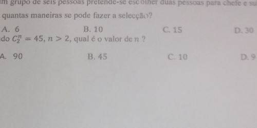 um grupo de seís pessoas pretende-se escolher duas pessoas para chefe e sa
quantas maneiras se pode fazer a selecção?
A. 6 B. 10 C. 15 D. 30
do C_2^n=45, n>2 , qual é o valor de n ?
A. 90 B. 45 C. 10 D. 9