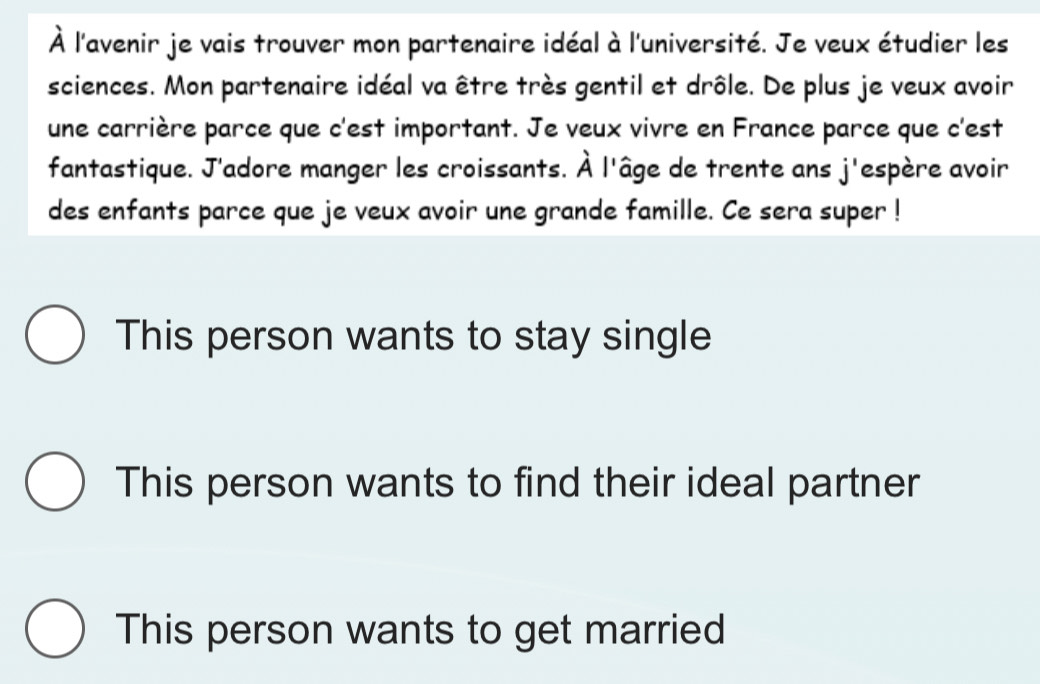 À l'avenir je vais trouver mon partenaire idéal à l'université. Je veux étudier les
sciences. Mon partenaire idéal va être très gentil et drôle. De plus je veux avoir
une carrière parce que c'est important. Je veux vivre en France parce que c'est
fantastique. J'adore manger les croissants. hat A l'âge de trente ans j'espère avoir
des enfants parce que je veux avoir une grande famille. Ce sera super !
This person wants to stay single
This person wants to find their ideal partner
This person wants to get married