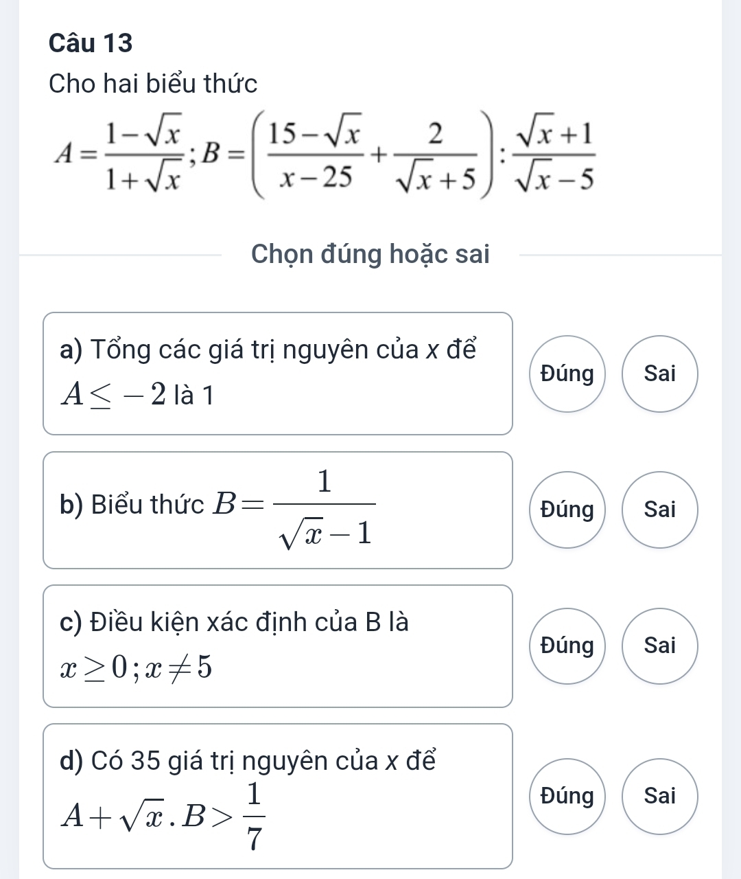 Cho hai biểu thức
A= (1-sqrt(x))/1+sqrt(x) ; B=( (15-sqrt(x))/x-25 + 2/sqrt(x)+5 ): (sqrt(x)+1)/sqrt(x)-5 
Chọn đúng hoặc sai
a) Tổng các giá trị nguyên của x để
Đúng Sai
A≤ -2 là 1
b) Biểu thức B= 1/sqrt(x)-1  Đúng Sai
c) Điều kiện xác định của B là
Đúng Sai
x≥ 0; x!= 5
d) Có 35 giá trị nguyên của x để
A+sqrt(x).B> 1/7 
Đúng Sai