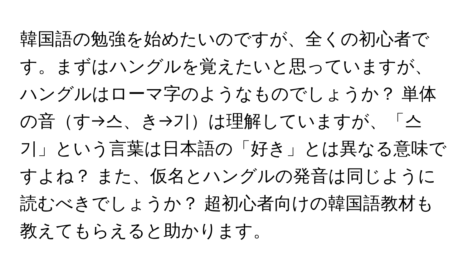 韓国語の勉強を始めたいのですが、全くの初心者です。まずはハングルを覚えたいと思っていますが、ハングルはローマ字のようなものでしょうか？ 単体の音す→스、き→기は理解していますが、「스기」という言葉は日本語の「好き」とは異なる意味ですよね？ また、仮名とハングルの発音は同じように読むべきでしょうか？ 超初心者向けの韓国語教材も教えてもらえると助かります。