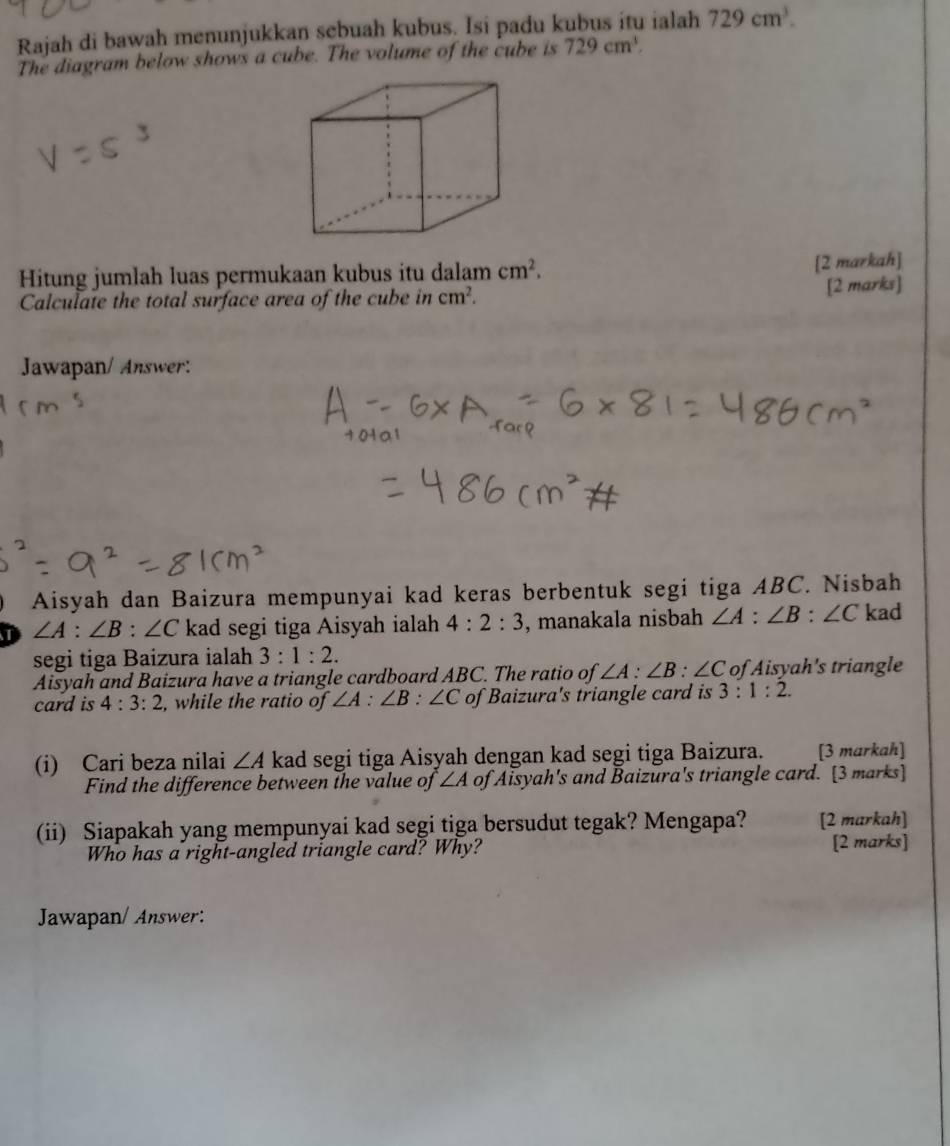 Rajah di bawah menunjukkan sebuah kubus. Isi padu kubus itu ialah 729cm^3. 
The diagram below shows a cube. The volume of the cube is 729cm^3. 
Hitung jumlah luas permukaan kubus itu dalam cm^2. 
[2 markah] 
Calculate the total surface area of the cube in cm^2. [2 marks] 
Jawapan/ Answer: 
Aisyah dan Baizura mempunyai kad keras berbentuk segi tiga ABC. Nisbah
∠ A:∠ B:∠ C kad segi tiga Aisyah ialah 4:2:3 , manakala nisbah ∠ A:∠ B:∠ C kad 
segi tiga Baizura ialah 3:1:2. 
Aisyah and Baizura have a triangle cardboard ABC. The ratio of ∠ A:∠ B:∠ C of Aisyah's triangle 
card is 4:3:2 , while the ratio of ∠ A:∠ B:∠ C of Baizura's triangle card is 3:1:2. 
(i) Cari beza nilai ∠ A kad segi tiga Aisyah dengan kad segi tiga Baizura. [3 markah] 
Find the difference between the value of ∠ A of Aisyah's and Baizura's triangle card. [3 marks] 
(ii) Siapakah yang mempunyai kad segi tiga bersudut tegak? Mengapa? [2 markah] 
Who has a right-angled triangle card? Why? [2 marks] 
Jawapan/ Answer: