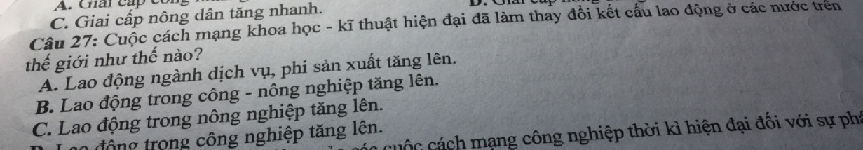 Giải cấp cor
C. Giai cấp nông dân tăng nhanh.
Câu 27: Cuộc cách mạng khoa học - kĩ thuật hiện đại đã làm thay đổi kết cấu lao động ở các nước trên
thế giới như thế nào?
A. Lao động ngành dịch vụ, phi sản xuất tăng lên.
B. Lao động trong công - nông nghiệp tăng lên.
C. Lao động trong nông nghiệp tăng lên.
uc cá ch mạng công nghiệp thời kì hiện đại đối với sự phá
n0 động trong công nghiệp tăng lên.