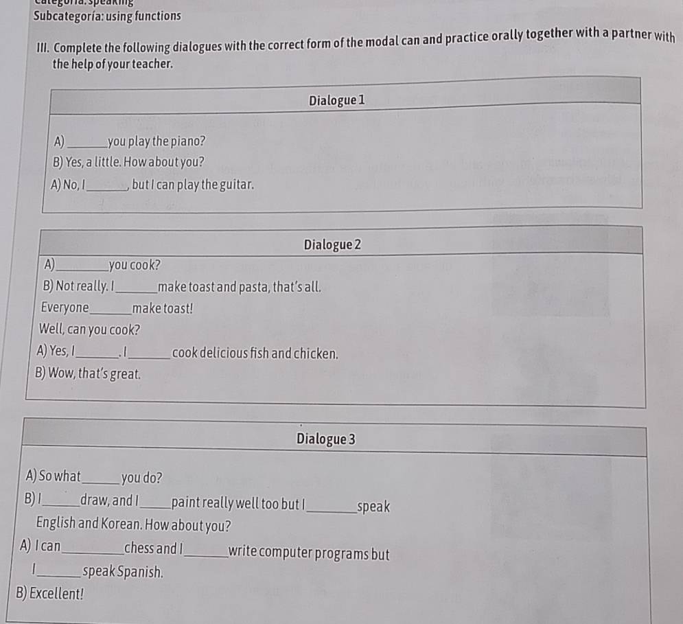Categoría:speaking 
Subcategoría: using functions 
III. Complete the following dialogues with the correct form of the modal can and practice orally together with a partner with 
the help of your teacher. 
Dialogue 3 
A) So what_ you do? 
B)I_ draw, and I_ paint really well too but I_ speak 
English and Korean. How about you? 
A)Ican_ chess and I_ write computer programs but 
|_ speak Spanish. 
B) Excellent!