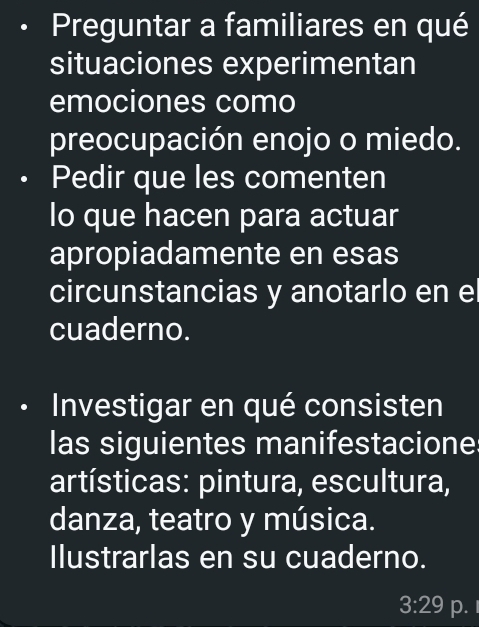 Preguntar a familiares en qué 
situaciones experimentan 
emociones como 
preocupación enojo o miedo. 
• Pedir que les comenten 
lo que hacen para actuar 
apropiadamente en esas 
circunstancias y anotarlo en el 
cuaderno. 
Investigar en qué consisten 
las siguientes manifestacione 
artísticas: pintura, escultura, 
danza, teatro y música. 
Ilustrarlas en su cuaderno. 
3:29 p.