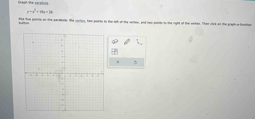 Graph the parabola.
y=x^2+10x+26
Plot five points on the parabola: the vertex, two points to the left of the vertex, and two points to the right of the vertex. Then click on the graph-a-function 
button. 
×