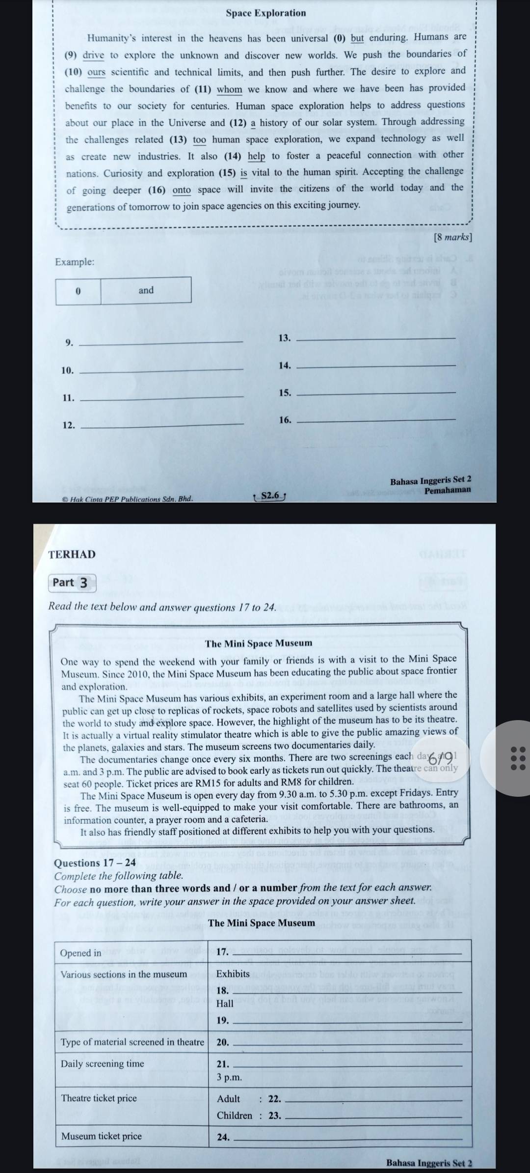 Space Exploration
Humanity's interest in the heavens has been universal (0) but enduring. Humans are
(9) drive to explore the unknown and discover new worlds. We push the boundaries of
(10) ours scientific and technical limits, and then push further. The desire to explore and
challenge the boundaries of (11) whom we know and where we have been has provided
benefits to our society for centuries. Human space exploration helps to address questions
about our place in the Universe and (12) a history of our solar system. Through addressing
the challenges related (13) too human space exploration, we expand technology as well
as create new industries. It also (14) help to foster a peaceful connection with other
nations. Curiosity and exploration (15) is vital to the human spirit. Accepting the challenge
of going deeper (16) onto space will invite the citizens of the world today and the
generations of tomorrow to join space agencies on this exciting journey.
[8 marks]
Example:
0 and
9._
13._
10. _14._
11.
_
15._
12. _16.
_
Bahasa Inggeris Set 2
© Hak Cinta PEP Publications Sdn. Bhd.  S2.6
TERHAD
Part 3
Read the text below and answer questions 17 to 24.
The Mini Space Museum
One way to spend the weekend with your family or friends is with a visit to the Mini Space
Museum. Since 2010, the Mini Space Museum has been educating the public about space frontier
The Mini Space Museum has various exhibits, an experiment room and a large hall where the
public can get up close to replicas of rockets, space robots and satellites used by scientists around
the world to study and explore space. However, the highlight of the museum has to be its theatre.
It is actually a virtual reality stimulator theatre which is able to give the public amazing views of
the planets, galaxies and stars. The museum screens two documentaries daily
The documentaries change once every six months. There are two screenings each
a.m. and 3 p.m. The public are advised to book early as tickets run out quickly. The theatre can only
seat 60 people. Ticket prices are RM15 for adults and RM8 for children.
The Mini Space Museum is open every day from 9.30 a.m. to 5.30 p.m. except Fridays. Entry
is free. The museum is well-equipped to make your visit comfortable. There are bathrooms, an
information counter, a prayer room and a cafeteria.
It also has friendly staff positioned at different exhibits to help you with your questions.
Questions 17 - 24
Complete the following table.
Choose no more than three words and / or a number from the text for each answer.
For each question, write your answer in the space provided on your answer sheet.
The Mini Space Museum