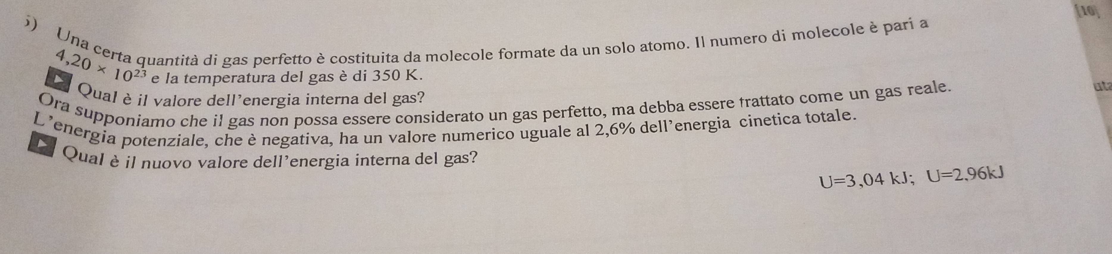 [10] 
6) Una certa quantità di gas perfetto è costituita da molecole formate da un solo atomo. Il numero di molecole è pari a
4,20* 10^(23) e la temperatura del gas è di 350 K. 
Qual è il valore dell'energia interna del gas? 
Ora supponiamo che il gas non possa essere considerato un gas perfetto, ma debba essere trattato come un gas reale. 
uta 
L’energia potenziale, che è negativa, ha un valore numerico uguale al 2,6% dell’energia cinetica totale. 
D Qual è il nuovo valore dell'energia interna del gas?
U=3,04kJ; U=2,96kJ