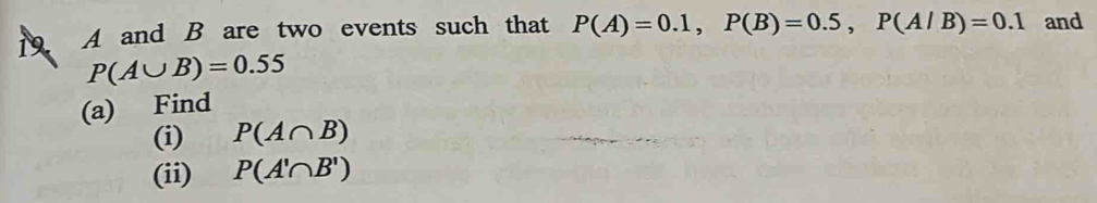 19 A and B are two events such that P(A)=0.1, P(B)=0.5, P(A/B)=0.1 and
P(A∪ B)=0.55
(a) Find 
(i) P(A∩ B)
(ii) P(A'∩ B')