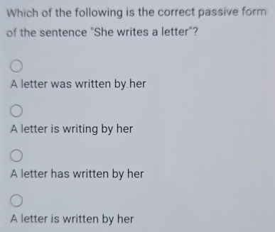 Which of the following is the correct passive form
of the sentence "She writes a letter"?
A letter was written by her
A letter is writing by her
A letter has written by her
A letter is written by her