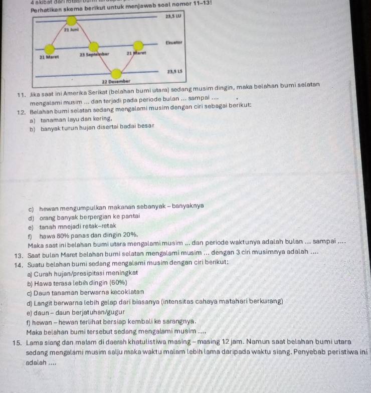 akibat dar rotasi bum ter
skema berikut untuk menjawab soal nomor 11-13!
11. Jika saat ini Amerika Serikat (belahan bumi utara) sedang musim dingin, maka belahan bumi selatan
mengalami musim ... dan terjadi pada periode bulan ... sampai ....
12. Belahan bumi selatan sedang mengalami musim dengan ciri sebagai berikut:
a) tanaman layu dan kering，
b) banyak turun hujan disertai badai besar
c) hewan mengumpulkan makanan sebanyak - banyaknya
d) orang banyak berpergian ke pantai
e) tanah mnejadi retak-retak
f) hawa 80% panas dan dingin 20%.
Maka saat ini belahan bumi utara mengalami musim ... dan periode waktunya adalah bulan ... sampai ....
13. Saat bulan Maret belahan bumi selatan mengalami musim ... dengan 3 ciri musimnya adalah ....
14. Suatu belahan bumi sedang mengalami musim dengan ciri berikut:
a) Curah hujan/presipitasi meningkat
b) Hawa terasa lebih dingin (60%)
c) Daun tanaman berwarna kecokiatan
d) Langit berwarna lebih gelap dari biasanya (intensitas cahaya matahari berkurang)
e) daun — daun berjatuhan/gugur
f) hewan - hewan terlihat bersiap kembali ke sarangnya .
Maka belahan bumi tersebut sedang mengalami musim ....
15. Lama siang dan malam di daerah khatulistiwa masing - masing 12 jam. Namun saat belahan bumi utara
sedang mengalami musim salju maka waktu malam lebih lama daripada waktu siang. Penyebab peristiwa ini
adalah ....