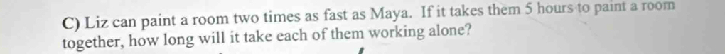 Liz can paint a room two times as fast as Maya. If it takes them 5 hours to paint a room 
together, how long will it take each of them working alone?