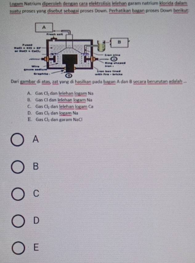 Logam Natrium diperoleh dengan cara elektrolisis lelehan garam natrium klorida dalam
suatu proses yang disebut sebagai proses Down. Perhatikan bagan proses Down berikut:
Dari gambar di atas, zat yang di hasilkan pada bagan A dan B secara berurutan adalah ...
A. Gas Cl_2 dan lelehan logam Na
B. Gas Cl dan lelehan logam Na
C. Gas Cl_2 dan lelehan logam Ca
D. Gas Cl_2 dan logam Na
E. . G 35 Cl_2 dan garam NaCl
A
B
C
D
E