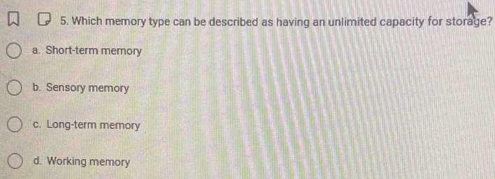 Which memory type can be described as having an unlimited capacity for storage?
a. Short-term memory
b. Sensory memory
c. Long-term memory
d. Working memory