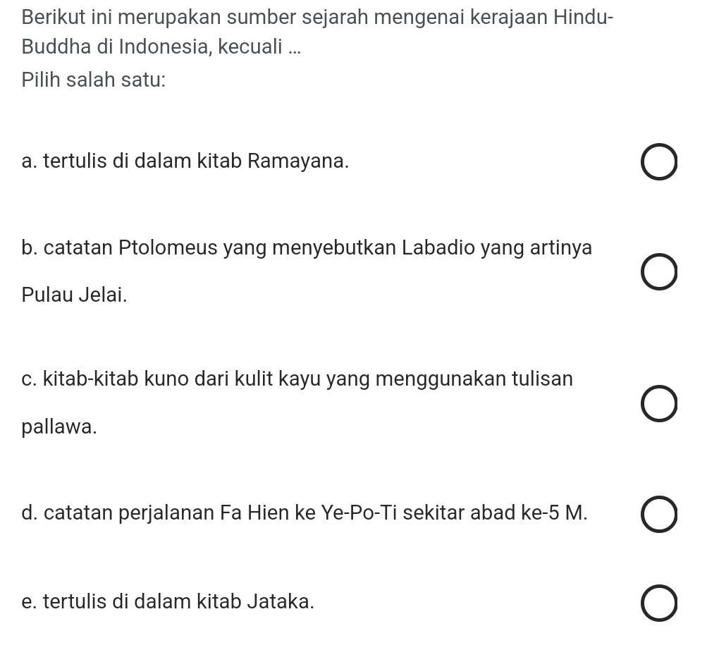 Berikut ini merupakan sumber sejarah mengenai kerajaan Hindu-
Buddha di Indonesia, kecuali ...
Pilih salah satu:
a. tertulis di dalam kitab Ramayana.
b. catatan Ptolomeus yang menyebutkan Labadio yang artinya
Pulau Jelai.
c. kitab-kitab kuno dari kulit kayu yang menggunakan tulisan
pallawa.
d. catatan perjalanan Fa Hien ke Ye-Po-Ti sekitar abad ke -5 M.
e. tertulis di dalam kitab Jataka.