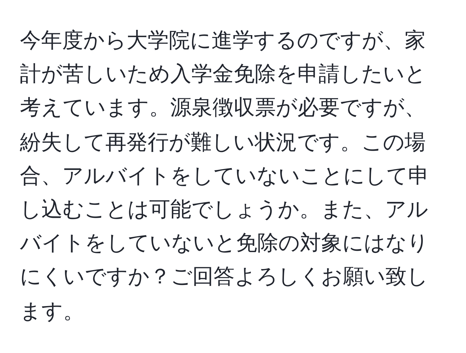 今年度から大学院に進学するのですが、家計が苦しいため入学金免除を申請したいと考えています。源泉徴収票が必要ですが、紛失して再発行が難しい状況です。この場合、アルバイトをしていないことにして申し込むことは可能でしょうか。また、アルバイトをしていないと免除の対象にはなりにくいですか？ご回答よろしくお願い致します。