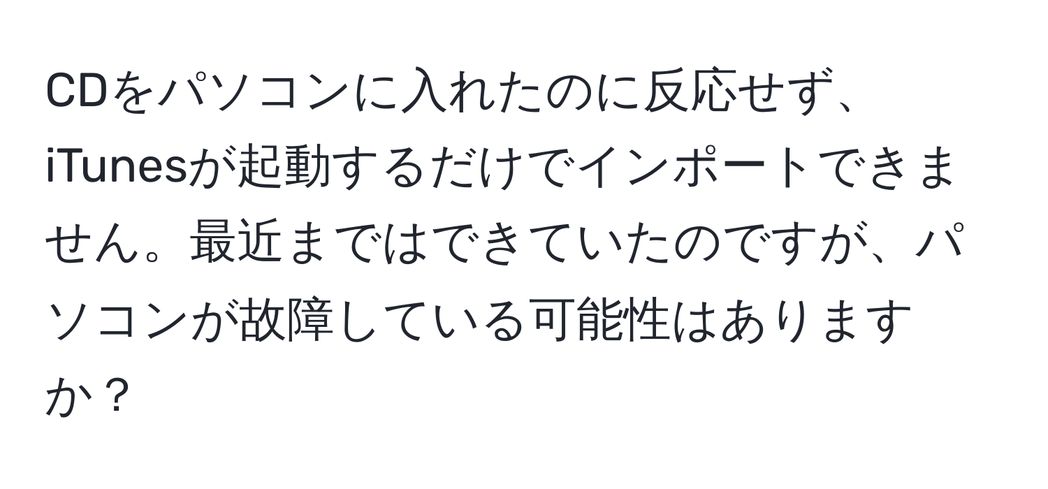 CDをパソコンに入れたのに反応せず、iTunesが起動するだけでインポートできません。最近まではできていたのですが、パソコンが故障している可能性はありますか？