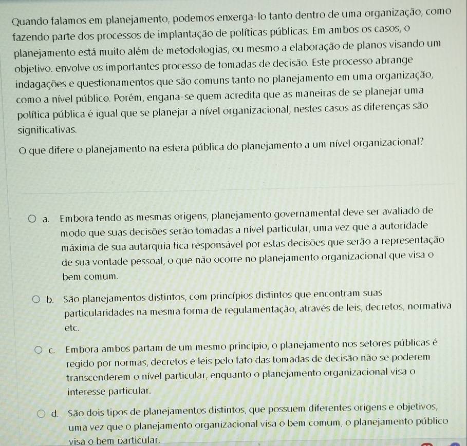 Quando falamos em planejamento, podemos enxerga-lo tanto dentro de uma organização, como
fazendo parte dos processos de implantação de políticas públicas. Em ambos os casos, o
planejamento está muito além de metodologias, ou mesmo a elaboração de planos visando um
objetivo. envolve os importantes processo de tomadas de decisão. Este processo abrange
indagações e questionamentos que são comuns tanto no planejamento em uma organização,
como a nível público. Porém, engana-se quem acredita que as maneiras de se planejar uma
política pública é igual que se planejar a nível organizacional, nestes casos as diferenças são
significativas.
O que difere o planejamento na esfera pública do planejamento a um nível organizacional?
a. Embora tendo as mesmas origens, planejamento governamental deve ser avaliado de
modo que suas decisões serão tomadas a nível particular, uma vez que a autoridade
máxima de sua autarquia fica responsável por estas decisões que serão a representação
de sua vontade pessoal, o que não ocorre no planejamento organizacional que visa o
bem comum.
b. São planejamentos distintos, com princípios distintos que encontram suas
particularidades na mesma forma de regulamentação, através de leis, decretos, normativa
etc.
c. Embora ambos partam de um mesmo princípio, o planejamento nos setores públicas é
regido por normas, decretos e leis pelo fato das tomadas de decisão não se poderem
transcenderem o nível particular, enquanto o planejamento organizacional visa o
interesse particular.
d. São dois tipos de planejamentos distintos, que possuem diferentes origens e objetivos,
uma vez que o planejamento organizacional visa o bem comum, o planejamento público
visa o bem particular.