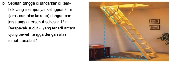 Sebuah tangga disandarkan di tem- 
bok yang mempunyai ketinggian 6 m
(jarak dari alas ke atap) dengan pan- 
jang tangga tersebut sebesar 12 m. 
Berapakah sudut α yang terjadi antara 
ujung bawah tangga dengan alas 
rumah tersebut?