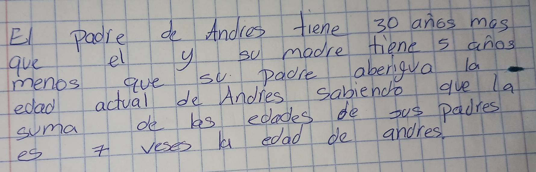 El padre de Andles fiene 30 aros mas 
que el y so madre tiene s anos 
menos aue su padre aberigya la 
eded actual de Andres sabiendo gue la 
suma de les edades de sus padres 
es 7 veses aa edad de andres