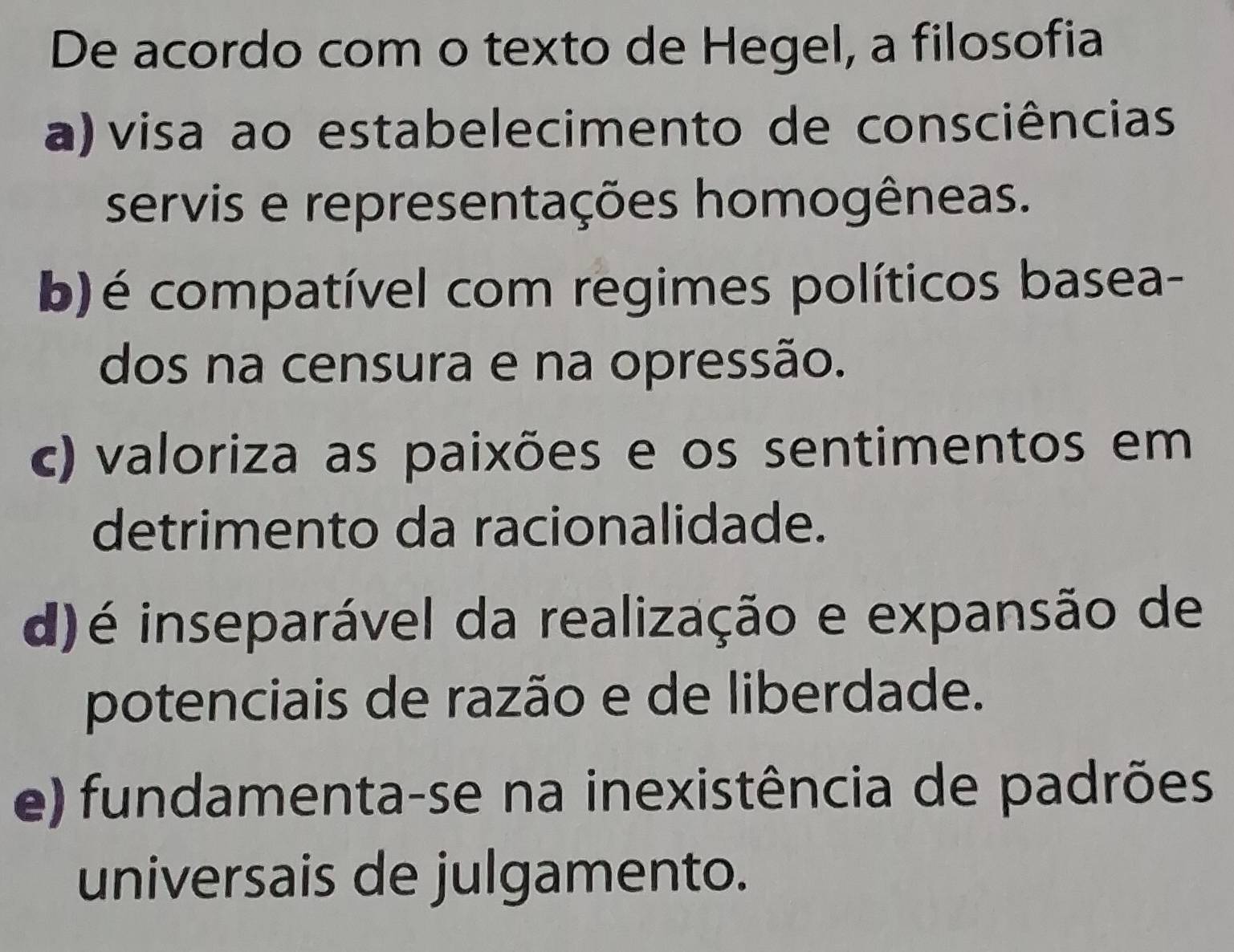 De acordo com o texto de Hegel, a filosofia
a) visa ao estabelecimento de consciências
servis e representações homogêneas.
b)é compatível com regimes políticos basea-
dos na censura e na opressão.
c) valoriza as paixões e os sentimentos em
detrimento da racionalidade.
d) é inseparável da realização e expansão de
potenciais de razão e de liberdade.
e) fundamenta-se na inexistência de padrões
universais de julgamento.