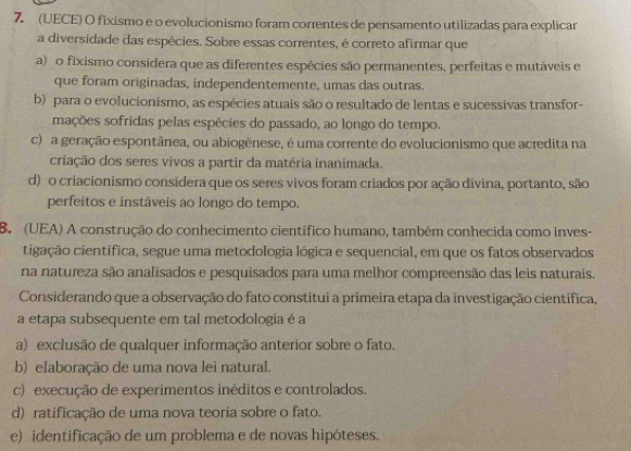 (UECE) O fixismo e o evolucionismo foram correntes de pensamento utilizadas para explicar
a diversidade das espécies. Sobre essas correntes, é correto afirmar que
a) o fixismo considera que as diferentes espécies são permanentes, perfeitas e mutáveis e
que foram originadas, independentemente, umas das outras.
b) para o evolucionismo, as espécies atuais são o resultado de lentas e sucessivas transfor-
mações sofridas pelas espécies do passado, ao longo do tempo.
c) a geração espontânea, ou abiogênese, é uma corrente do evolucionismo que acredita na
criação dos seres vivos a partir da matéria inanimada.
d) o criacionismo considera que os seres vivos foram criados por ação divina, portanto, são
perfeitos e instáveis ao longo do tempo.
B (UEA) A construção do conhecimento científico humano, também conhecida como inves-
cigação científica, segue uma metodologia lógica e sequencial, em que os fatos observados
na natureza são analisados e pesquisados para uma melhor compreensão das leis naturais.
Considerando que a observação do fato constitui a primeira etapa da investigação científica,
a etapa subsequente em tal metodologia é a
a) exclusão de qualquer informação anterior sobre o fato.
b) elaboração de uma nova lei natural.
c) execução de experimentos inéditos e controlados.
d) ratificação de uma nova teoria sobre o fato.
e) identificação de um problema e de novas hipóteses.