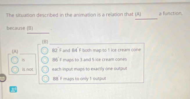 The situation described in the animation is a relation that (A) a function,
because (B)
_
(B)
(A) 82°F and 84 F both map to 1 ice cream cone
is 86 F maps to 3 and 5 ice cream cones
is not each input maps to exactly one output
8 8 F maps to only 1 output
21