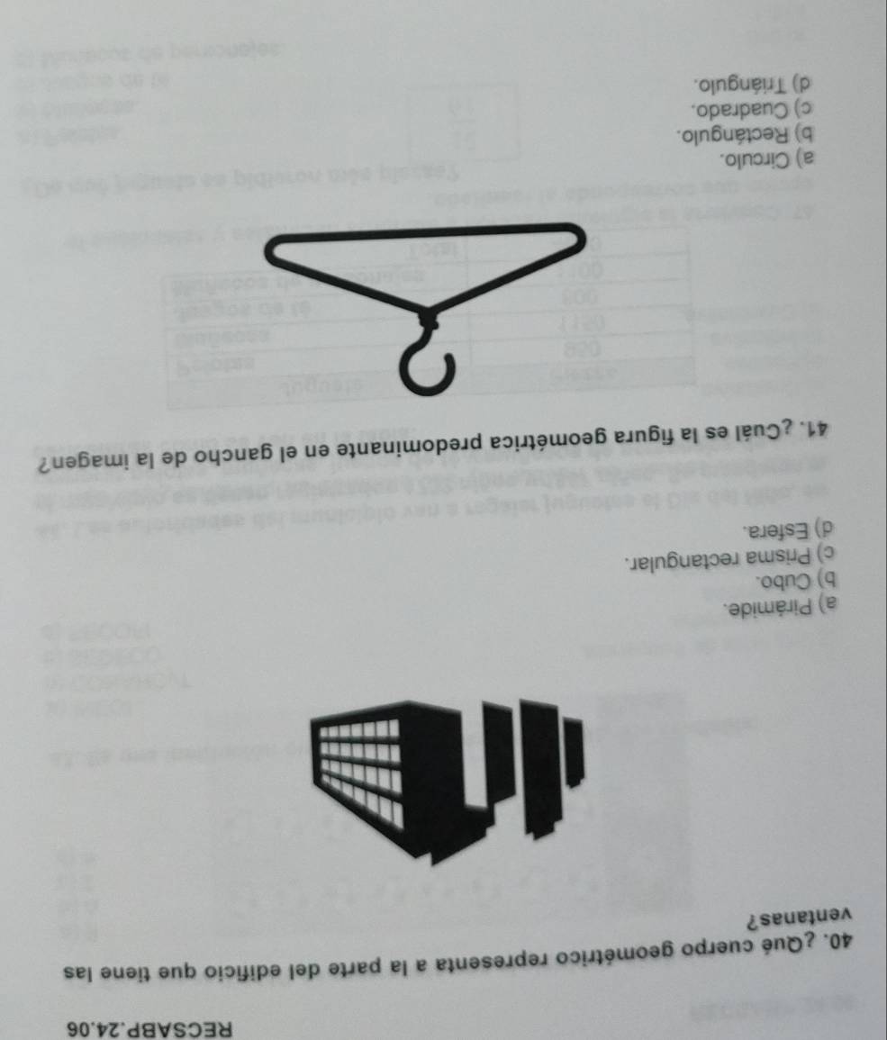 RECSABP.24.06
40. ¿Qué cuerpo geométrico representa a la parte del edificio que tiene las
ventanas?
a
a) Pirámide.
b) Cubo.
c) Prisma rectangular.
d) Esfera.
41. ¿Cuál es la figura geométrica predominante en el gancho de la imagen?
a) Circulo.
b) Rectángulo.
c) Cuadrado.
d) Triángulo.