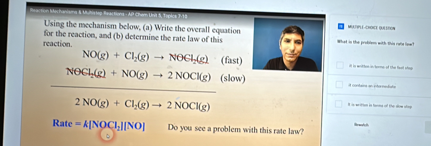 Reaction Mechanisms & Multistep Reactions - AP Chem Unit 5, Topics 7-10MULTIPLE-CHOICE QUESTION
Using the mechanism below, (a) Write the overall equation
for the reaction, and (b) determine the rate law of thisWhat is the problem with this rate law?
reaction.
NO(g)+Cl_2(g)to NOCl_2(g)_2(fast) it is written in terms of the fast step
NOCl_2(g)+NO(g)to 2NOCl(g)(slow)
it contains an intermediate
2NO(g)+Cl_2(g)to 2NOCl(g)
It is written in terms of the slow step
Rewatch
Rate =k[NOCl_2][NO] Do you see a problem with this rate law?
D