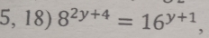 5, 18) 8^(2y+4)=16^(y+1) ,