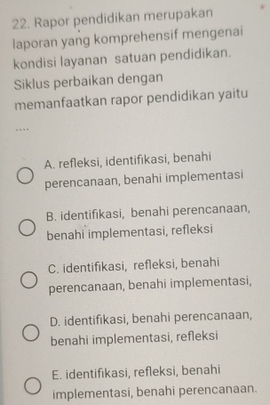 Rapor pendidikan merupakan *
laporan yang komprehensif mengenai
kondisi layanan satuan pendidikan.
Siklus perbaikan dengan
memanfaatkan rapor pendidikan yaitu
...
A. refleksi, identifikasi, benahi
perencanaan, benahi implementasi
B. identifikasi, benahi perencanaan,
benahi implementasi, refleksi
C. identifikasi, refleksi, benahi
perencanaan, benahi implementasi,
D. identifikasi, benahi perencanaan,
benahi implementasi, refleksi
E. identifikasi, refleksi, benahi
implementasi, benahi perencanaan.