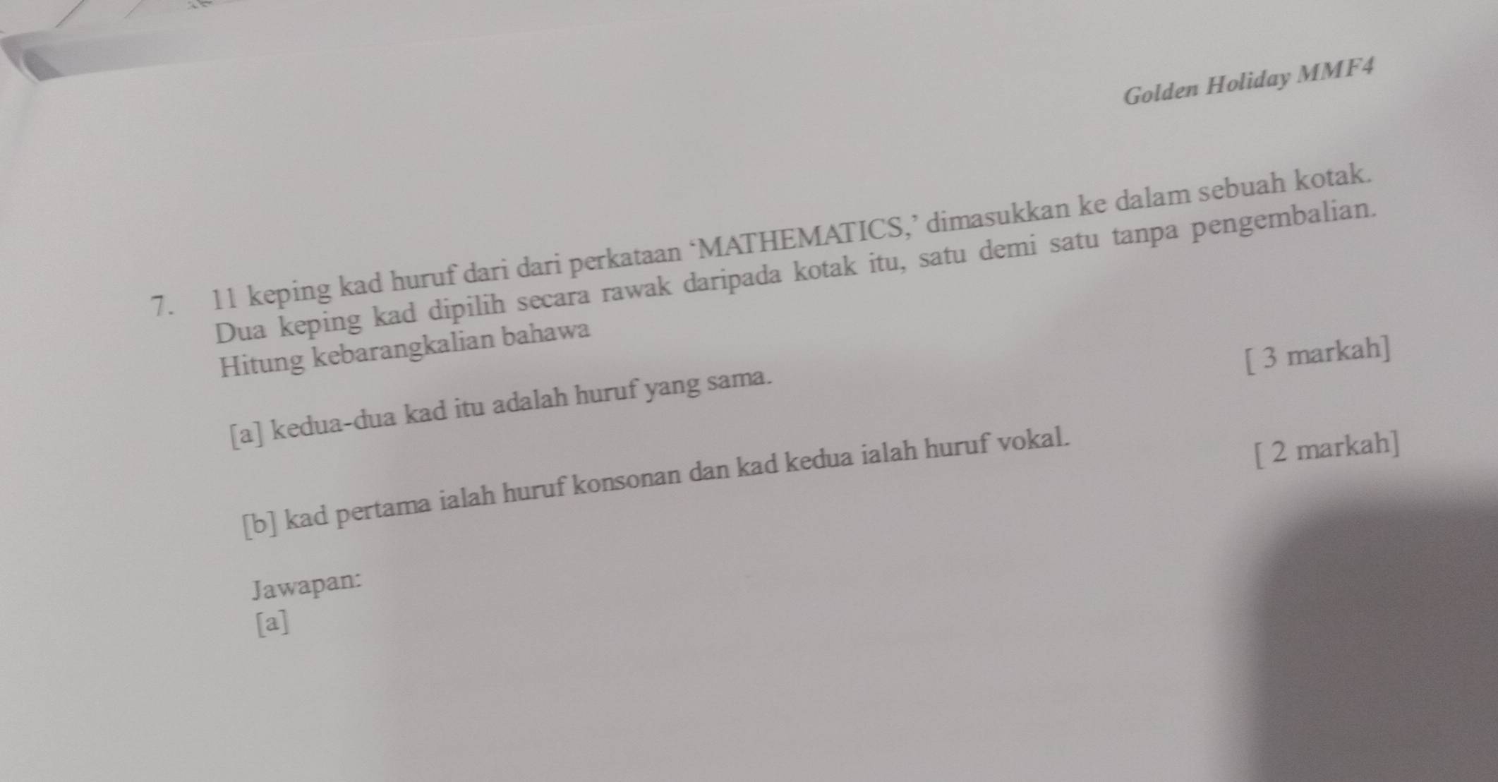 Golden Holiday MMF4 
7. 11 keping kad huruf dari dari perkataan ‘MATHEMATICS,’ dimasukkan ke dalam sebuah kotak. 
Dua keping kad dipilih secara rawak daripada kotak itu, satu demi satu tanpa pengembalian. 
Hitung kebarangkalian bahawa 
[ 3 markah] 
[a] kedua-dua kad itu adalah huruf yang sama. 
[b] kad pertama ialah huruf konsonan dan kad kedua ialah huruf vokal. 
[ 2 markah] 
Jawapan: 
[a]