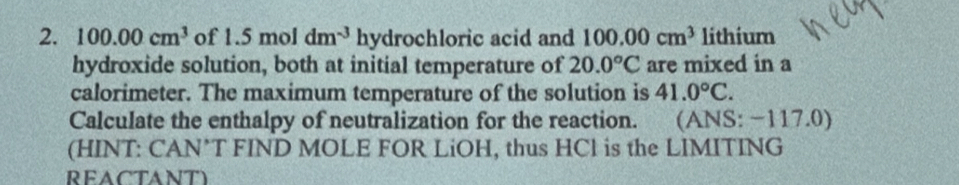 100.00cm^3 of 1.5moldm^(-3) hydrochloric acid and 100.00cm^3 lithium 
hydroxide solution, both at initial temperature of 20.0°C are mixed in a 
calorimeter. The maximum temperature of the solution is 41.0°C. 
Calculate the enthalpy of neutralization for the reaction. (ANS: −117.0) 
(HINT: CAN*T FIND MOLE FOR LiOH, thus HCl is the LIMITING 
REACTANT)