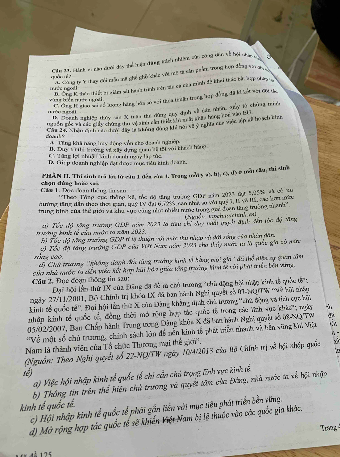 Hành vi nào dưới đây thể hiện đúng trách nhiệm của công dân về hội nhập khm
A. Công ty Y thay đổi mẫu mã ghế ghỗ khác với mô tả sản phẩm trong hợp đồng với đổi tử
quốc tế?
B. Ông K tháo thiết bị giám sát hành trình trên tàu cá của mình đề khai thác bất hợp pháp tại
nước ngoài.
C. Ông H giao sai số lượng hàng hóa so với thỏa thuận trong hợp đồng đã kí kết với đối tác
vùng biển nước ngoài.
D. Doanh nghiệp thủy sản X tuân thủ đúng quy định về dán nhãn, giấy tờ chứng minh
nước ngoài.
nguồn gốc và các giấy chứng thư vệ sinh cần thiết khi xuất khẩu hàng hoá vào EU.
Câu 24. Nhận định nào dưới đây là không đúng khi nói về ý nghĩa của việc lập kế hoạch kinh
doanh?
A. Tăng khả năng huy động vốn cho doanh nghiệp.
B. Duy trì thị trường và xây dựng quan hệ tốt với khách hàng.
C. Tăng lợi nhuận kinh doanh ngay lập tức.
D. Giúp doanh nghiệp đạt được mục tiêu kinh doanh.
PHÀN II. Thí sinh trã lời từ câu 1 đến câu 4. Trong mỗi ý a), b), c), d) ở mỗi câu, thí sinh
chọn đúng hoặc sai.
Câu 1. Đọc đoạn thông tin sau:
“Theo Tổng cục thống kê, tốc độ tăng trưởng GDP năm 2023 đạt 5,05% và có xu
hướng tăng dần theo thời gian, quý IV đạt 6,72%, cao nhất so với quý I, II và III, cao hơn mức
trung bình của thế giới và khu vực cũng như nhiều nước trong giai đoạn tăng trưởng nhanh”.
(Nguồn: tapchitaichinh.vn)
a) Tốc độ tăng trưởng GDP năm 2023 là tiêu chỉ duy nhất quyết định đến tốc độ tăng
trưởng kinh tề của nước ta năm 2023.
b) Tốc độ tăng trưởng GDP tỉ lệ thuận với mức thu nhập và đời sống của nhân dân.
c) Tốc độ tăng trưởng GDP của Việt Nam năm 2023 cho thấy nước ta là quốc gia có mức
sống cao.
d) Chủ trương “không đánh đổi tăng trưởng kinh tế bằng mọi giá” đã thể hiện sự quan tâm
của nhà nước ta đến việc kết hợp hài hòa giữa tăng trưởng kinh tế với phát triển bền vững.
Câu 2. Đọc đoạn thông tin sau:
Đại hội lần thứ IX của Đảng đã đề ra chủ trương “chủ động hội nhập kinh tế quốc tế”;
ngày 27/11/2001, Bộ Chính trị khóa IX đã ban hành Nghị quyết số 07-NQ/TW “Về hội nhập
kinh tế quốc tế”. Đại hội lần thứ X của Đảng khẳng định chủ trương “chủ động và tích cực hội
nhập kinh tế quốc tế, đồng thời mở rộng hợp tác quốc tế trong các lĩnh vực khác”; ngày 1h
05/02/2007, Ban Chấp hành Trung ương Đảng khóa X đã ban hành Nghị quyết số 08-NQ/TW đã
“Về một số chủ trương, chính sách lớn đề nền kinh tế phát triển nhanh và bền vững khi Việt lối
n
Nam là thành viên của Tổ chức Thương mại thế giới”.
(Nguồn: Theo Nghị quyết số 22-NQ/TW ngày 10/4/2013 của Bộ Chính trị về hội nhập quốc hâ
in
tế)
a) Việc hội nhập kinh tế quốc tế chi cần chú trọng lĩnh vực kinh tế.
b) Thông tin trên thể hiện chủ trương và quyết tâm của Đảng, nhà nước ta về hội nhập
kinh tế quốc tế.
c) Hội nhập kinh tế quốc tế phải gắn liền với mục tiêu phát triển bền vững.
d) Mở rộng hợp tác quốc tế sẽ khiến Việt Nam bị lệ thuộc vào các quốc gia khác.
Trang 
1 à 125