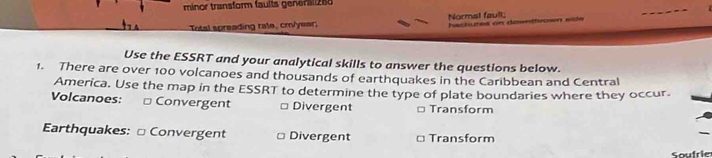 minor transform faults general 288 
Intal spreading rale, cm/yeer; Normal fault; hachures on dowethrosn side 
Use the ESSRT and your analytical skills to answer the questions below. 
1. There are over 100 volcanoes and thousands of earthquakes in the Caribbean and Central 
America. Use the map in the ESSRT to determine the type of plate boundaries where they occur. 
Volcanoes: Convergent □ Divergent Transform 
Earthquakes: □ Convergent Divergent Transform 
Soufri